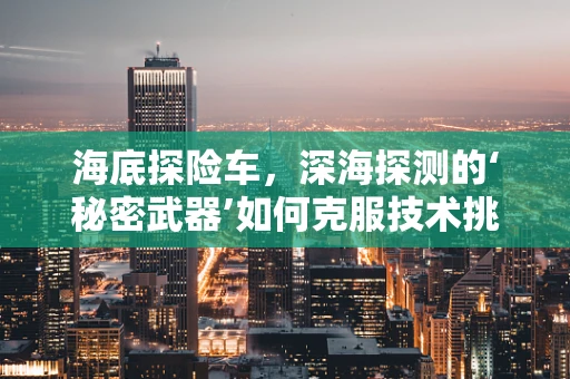 海底探险车，深海探测的‘秘密武器’如何克服技术挑战？